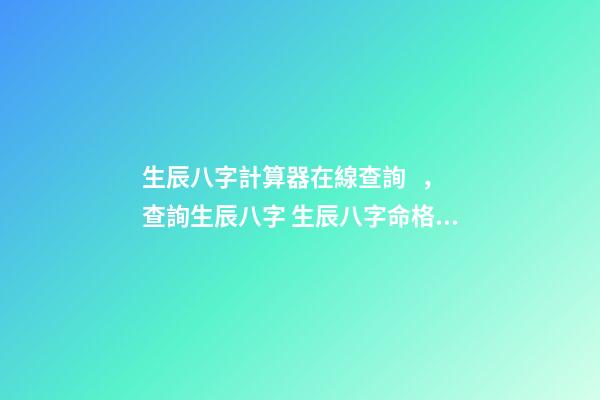 生辰八字計算器在線查詢，查詢生辰八字 生辰八字命格查詢表，生辰八字五行屬性查詢